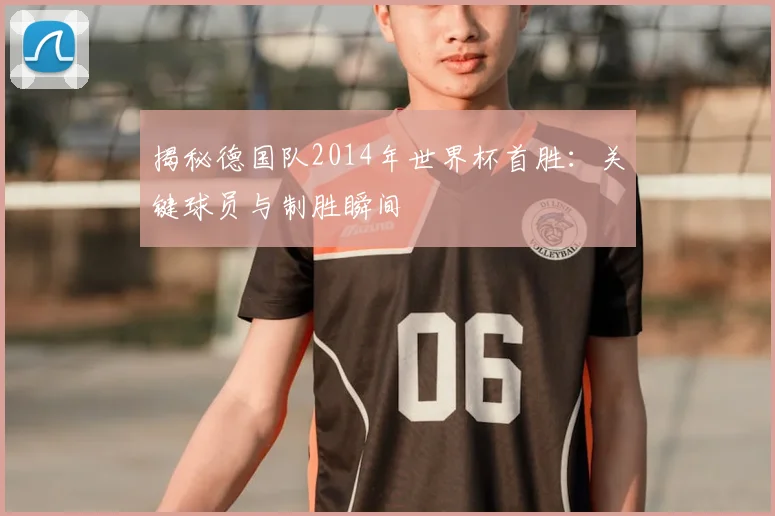 揭秘德国队2014年世界杯首胜：关键球员与制胜瞬间