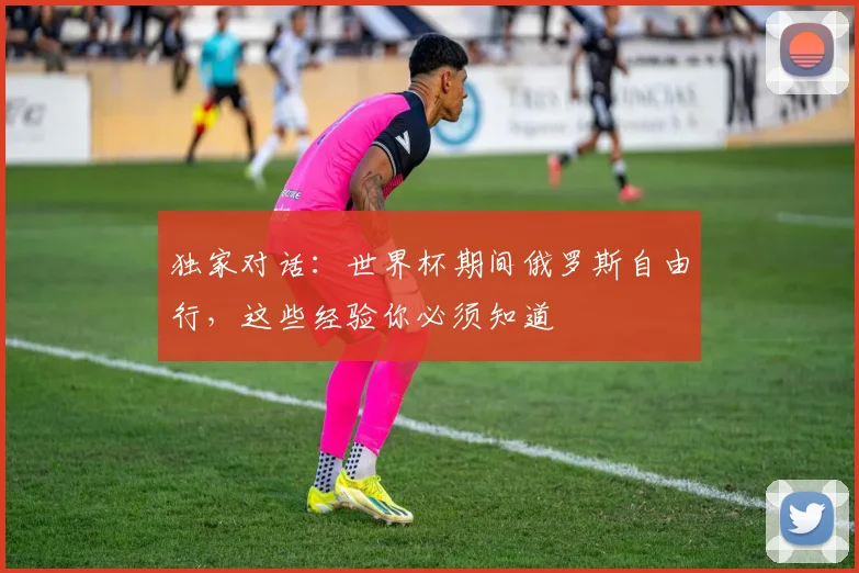 独家对话:世界杯期间俄罗斯自由行,这些经验你必须知道