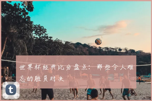 世界杯经典比分盘点：那些令人难忘的胜负对决