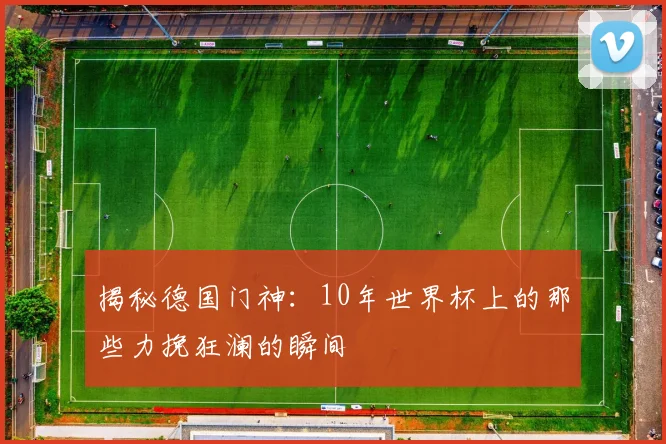 揭秘德国门神：10年世界杯上的那些力挽狂澜的瞬间