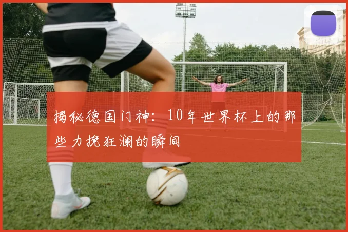 揭秘德国门神：10年世界杯上的那些力挽狂澜的瞬间