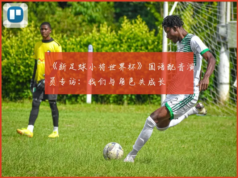 《新足球小将世界杯》国语配音演员专访：我们与角色共成长