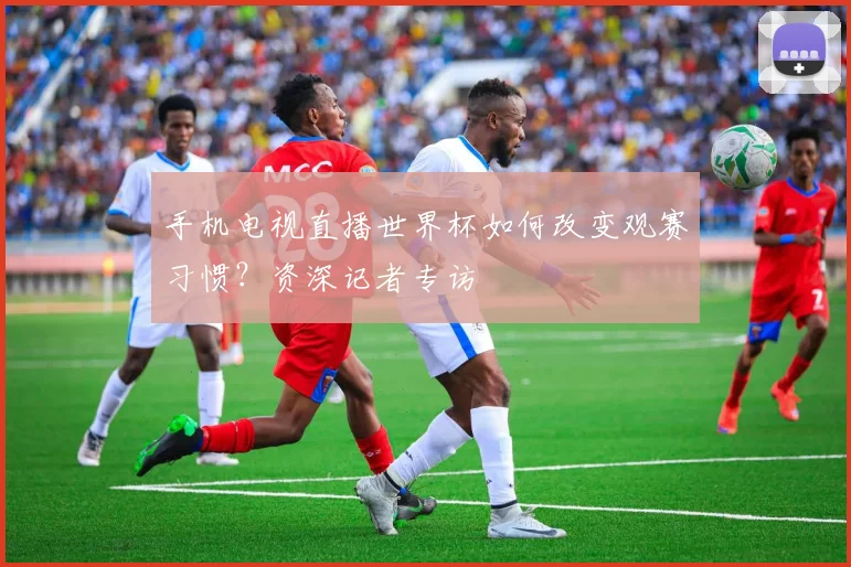 手机电视直播世界杯如何改变观赛习惯?资深记者专访