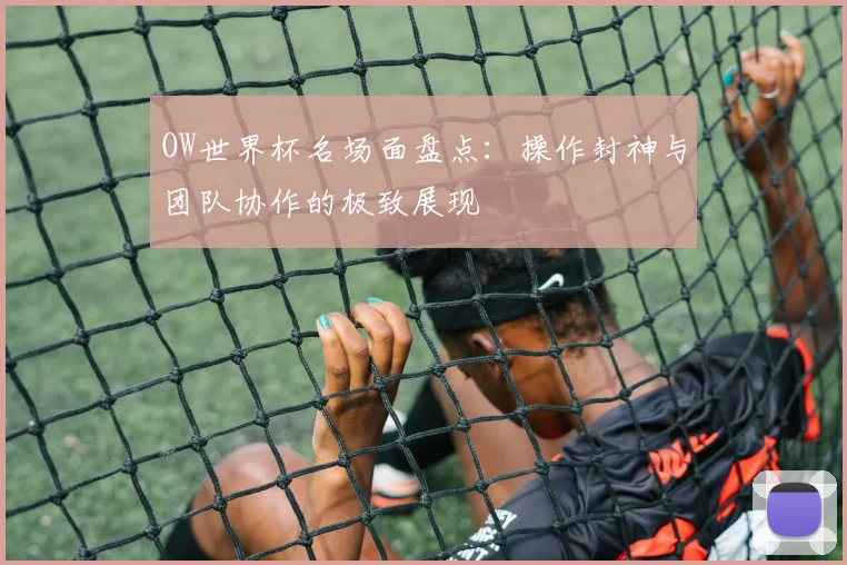 OW世界杯名场面盘点:操作封神与团队协作的极致展现