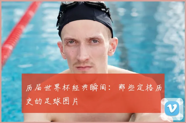 历届世界杯经典瞬间：那些定格历史的足球图片