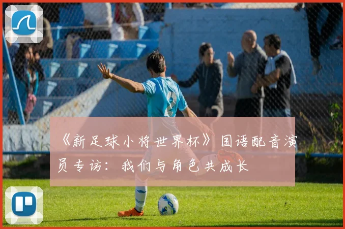 《新足球小将世界杯》国语配音演员专访：我们与角色共成长